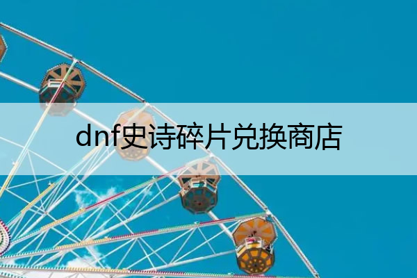 dnf史诗碎片兑换商店(dnf史诗碎片可以转换成自己想要的碎片吗)
